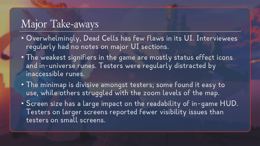 Major Take-Aways.
Overwhelmingly, Dead Cells has few flaws in its UI. Interviewees regularly had no notes on major UI sections.
The weakest signifiers in the game are mostly status effect icons and in-universe runes. Testers were regularly distracted by inaccessible runes.
The minimap is divisive amongst testers; some found it easy to use, while others struggled with the zoom levels of the map.
Screen size has a large impact on the readability of in-game HUD. Testers on larger screens reported fewer visibility issues than testers on small screens.
