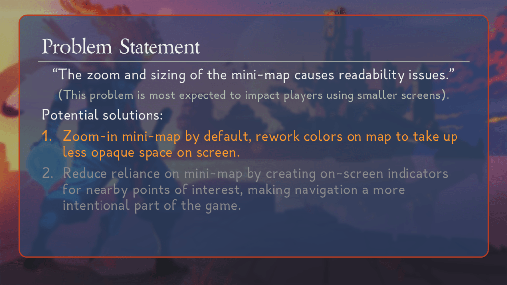 Problem Statement.
“The zoom and sizing of the mini-map causes readability issues.”
(This problem is most expected to impact players using smaller screens).
Potential solutions:
(Highlighted) Zoom-in mini-map by default, rework colors on map to take up less opaque space on screen.
(Greyed out.) Reduce reliance on mini-map by creating on-screen indicators for nearby points of interest, making navigation a more intentional part of the game.