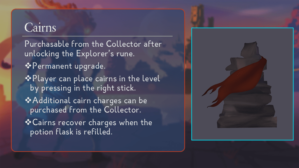 Cairns.
Purchasable from the Collector after unlocking the Explorer’s rune.
Permanent upgrade.
Player can place cairns in the level by pressing in the right stick.
Additional cairn charges can be purchased from the Collector.
Cairns recover charges when the potion flask is refilled.