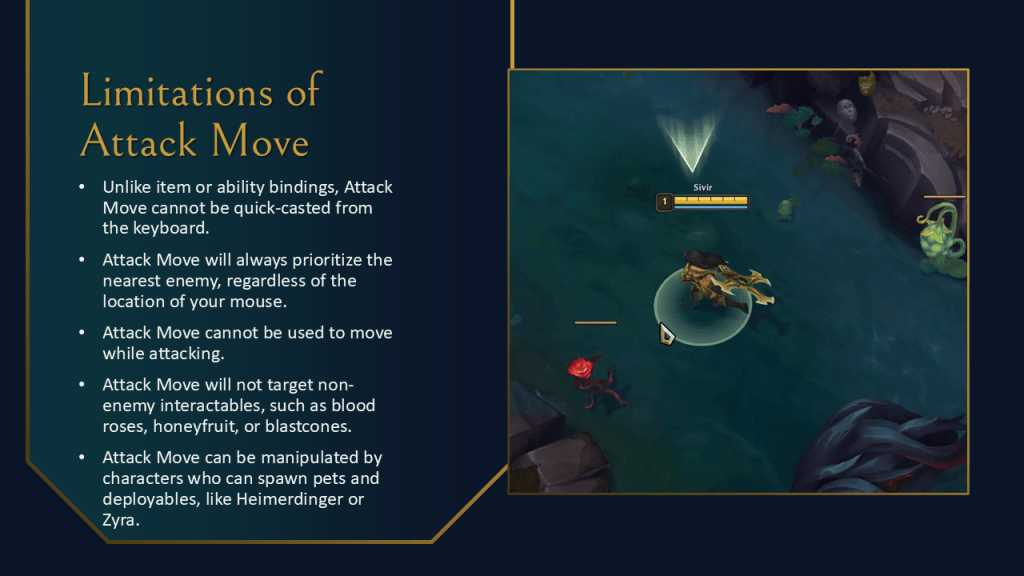 Unlike item or ability bindings, Attack Move cannot be quick-casted from the keyboard.
Attack Move will always prioritize the nearest enemy, regardless of the location of your mouse.
Attack Move cannot be used to move while attacking.
Attack Move will not target non-enemy interactables, such as blood roses, honeyfruit, or blastcones.
Attack Move can be manipulated by characters who can spawn pets and deployables, like Heimerdinger or Zyra.