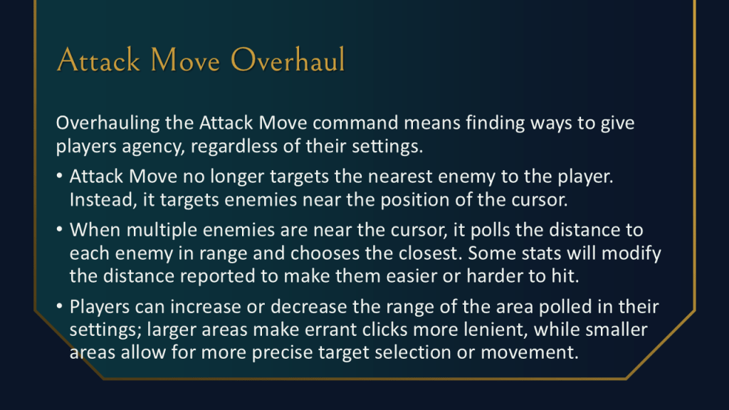 Overhauling the Attack Move command means finding ways to give players agency, regardless of their settings.
Attack Move no longer targets the nearest enemy to the player. Instead, it targets enemies near the position of the cursor.
When multiple enemies are near the cursor, it polls the distance to each enemy in range and chooses the closest. Some stats will modify the distance reported to make them easier or harder to hit.
Players can increase or decrease the range of the area polled in their settings; larger areas make errant clicks more lenient, while smaller areas allow for more precise target selection or movement.