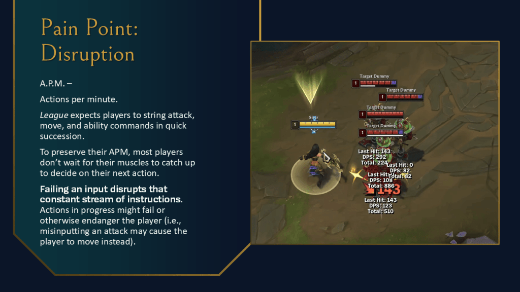 Pain Point: Disruption. A.P.M. – Actions per minute. League expects players to string attack, move, and ability commands in quick succession. To preserve their APM, most players don’t wait for their muscles to catch up to decide on their next action. Failing an input disrupts that constant stream of instructions. Actions in progress might fail or otherwise endanger the player (i.e., misinputting an attack may cause the player to move instead).